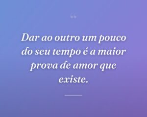 Dar ao outro um pouco do seu tempo é a maior prova de amor que existe.
