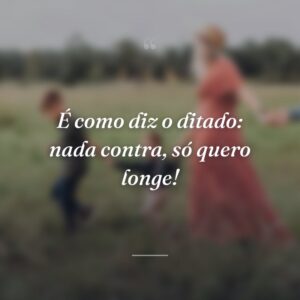 É como diz o ditado: nada contra, só quero longe!