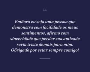 Embora eu seja uma pessoa que demonstra com facilidade os meus sentimentos, afirmo com sinceridade que perder sua amizade seria triste demais para mim. Obrigado por estar sempre comigo!