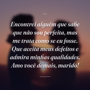 Encontrei alguém que sabe que não sou perfeita, mas me trata como se eu fosse. Que aceita meus defeitos e admira minhas qualidades. Amo você demais, marido!