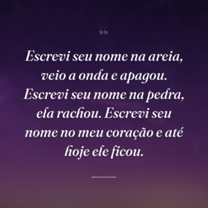 Escrevi seu nome na areia, veio a onda e apagou. Escrevi seu nome na pedra, ela rachou. Escrevi seu nome no meu coração e até hoje ele ficou.