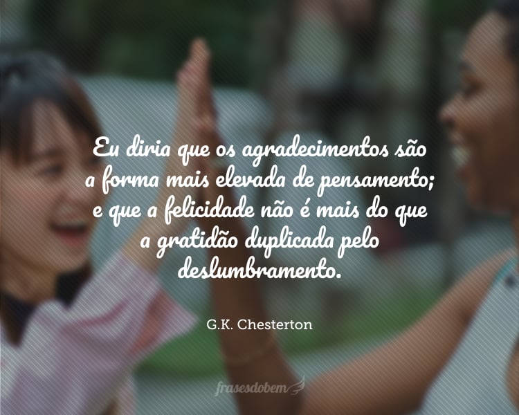 Eu diria que os agradecimentos são a forma mais elevada de pensamento; e que a felicidade não é mais do que a gratidão duplicada pelo deslumbramento.