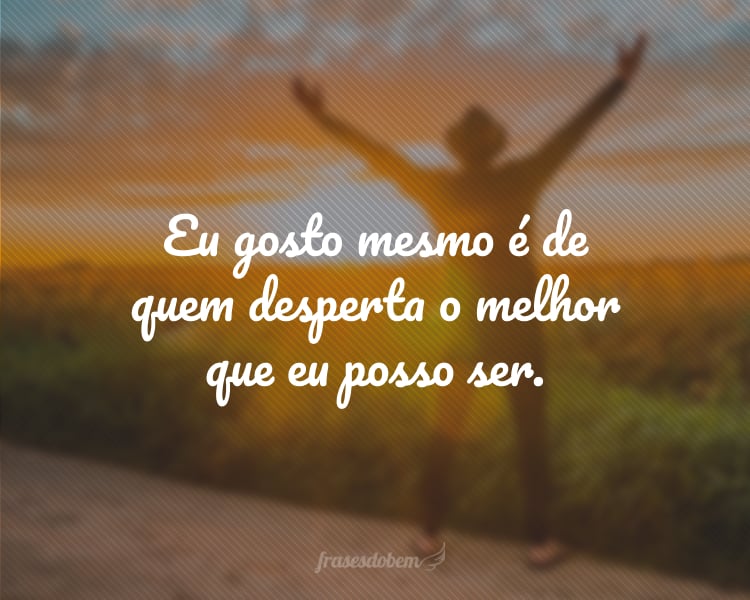 Eu gosto mesmo é de quem desperta o melhor que eu posso ser.
