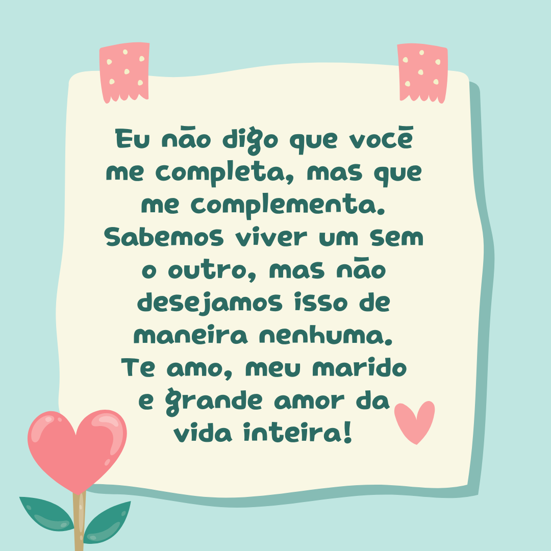 Eu não digo que você me completa, mas que me complementa. Sabemos viver um sem o outro, mas não desejamos isso de maneira nenhuma. Te amo, meu marido e grande amor da vida inteira!