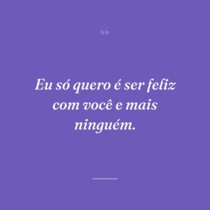 Eu só quero é ser feliz com você e mais ninguém.