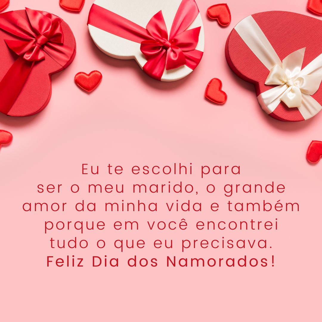 Eu te escolhi para ser o meu marido, o grande amor da minha vida e também porque em você encontrei tudo o que eu precisava. Eu te quero até o fim dos meus dias, até o meu coração parar de bater! Feliz Dia dos Namorados.