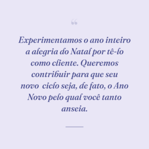 Experimentamos o ano inteiro a alegria do Natal por tê-lo como cliente. Queremos contribuir para que seu novo
ciclo seja, de fato, o Ano Novo pelo qual você tanto anseia.
