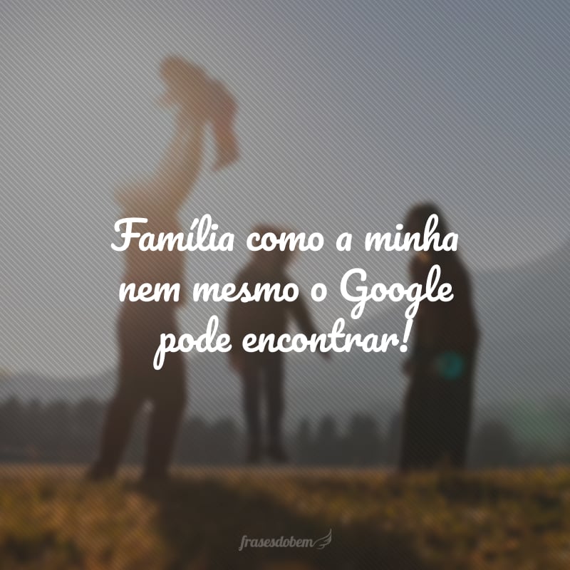 Família como a minha nem mesmo o Google pode encontrar!