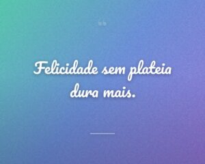Felicidade sem plateia dura mais.
