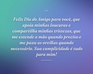 Feliz Dia do Amigo para você, que apoia minhas loucuras e compartilha minhas tristezas, que me estende a mão quando preciso e me puxa as orelhas quando necessário. Sua cumplicidade é tudo para mim!