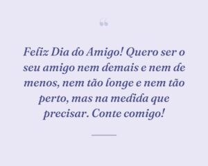 Feliz Dia do Amigo! Quero ser o seu amigo nem demais e nem de menos, nem tão longe e nem tão perto, mas na medida que precisar. Conte comigo!