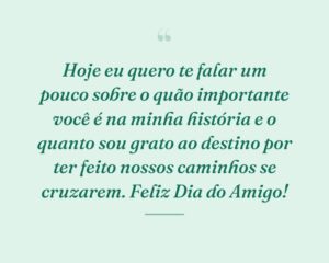 Hoje eu quero te falar um pouco sobre o quão importante você é na minha história e o quanto sou grato ao destino por ter feito nossos caminhos se cruzarem. Feliz Dia do Amigo!