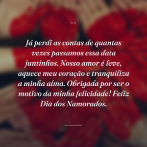 Já perdi as contas de quantas vezes passamos essa data juntinhos. Nosso amor é leve, aquece meu coração e tranquiliza a minha alma. Obrigada por ser o motivo da minha felicidade! Feliz Dia dos Namorados.