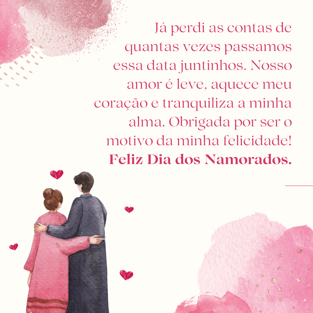 Já perdi as contas de quantas vezes passamos essa data juntinhos. Nosso amor é leve, aquece meu coração e tranquiliza a minha alma. Obrigada por ser o motivo da minha felicidade! Feliz Dia dos Namorados.