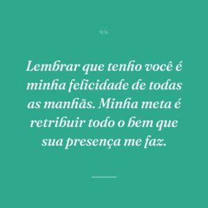 Lembrar que tenho você é minha felicidade de todas as manhãs. Minha meta é retribuir todo o bem que sua presença me faz.