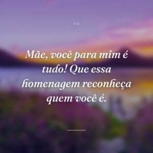 Mãe, você para mim é tudo! Que essa homenagem reconheça quem você é.