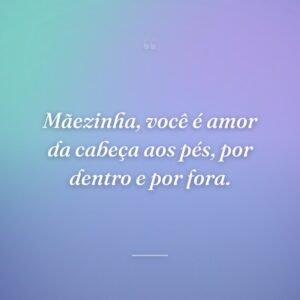 Mãezinha, você é amor da cabeça aos pés, por dentro e por fora.