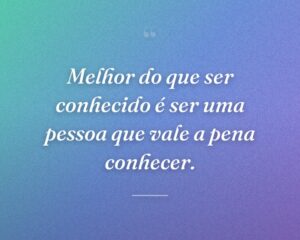 Melhor do que ser conhecido é ser uma pessoa que vale a pena conhecer.