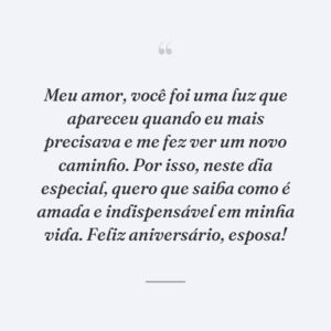 Meu amor, você foi uma luz que apareceu quando eu mais precisava e me fez ver um novo caminho. Por isso, neste dia especial, quero que saiba como é amada e indispensável em minha vida. Feliz aniversário, esposa!
