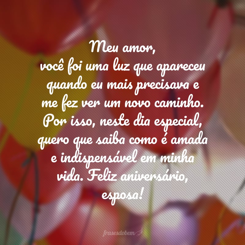 Meu amor, você foi uma luz que apareceu quando eu mais precisava e me fez ver um novo caminho. Por isso, neste dia especial, quero que saiba como é amada e indispensável em minha vida. Feliz aniversário, esposa!