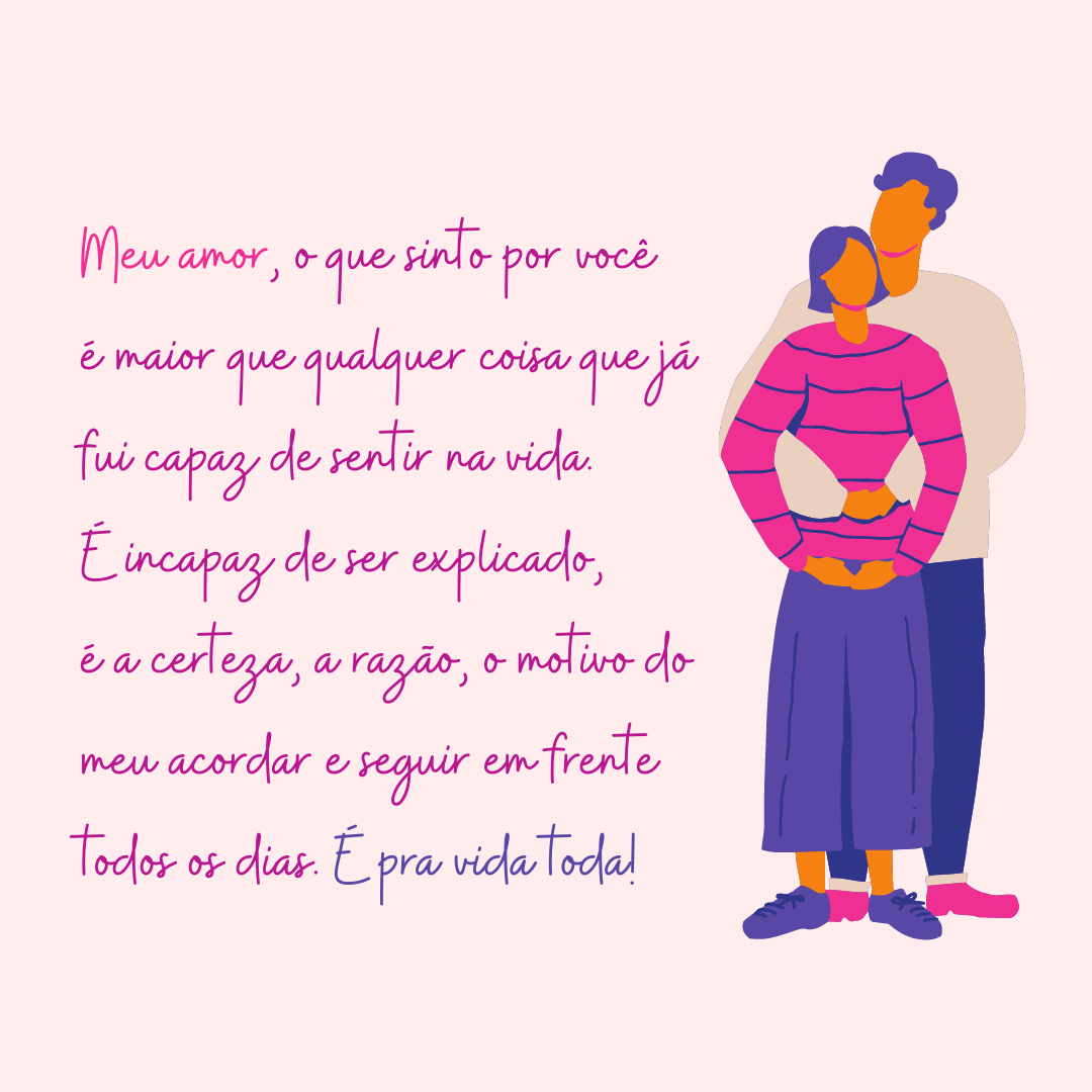 Meu amor, o que sinto por você é maior que qualquer coisa que já fui capaz de sentir na vida. É incapaz de ser explicado, é a certeza, a razão, o motivo do meu acordar e seguir em frente todos os dias. É pra vida toda!