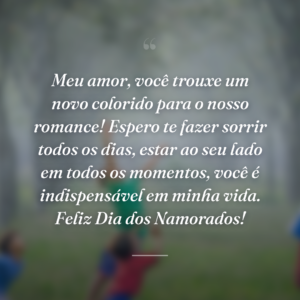 Meu amor, você trouxe um novo colorido para o nosso romance! Espero te fazer sorrir todos os dias, estar ao seu lado em todos os momentos, você é indispensável em minha vida. Feliz Dia dos Namorados!
