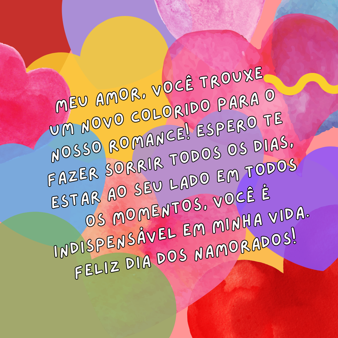 Meu amor, você trouxe um novo colorido para o nosso romance! Espero te fazer sorrir todos os dias, estar ao seu lado em todos os momentos, você é indispensável em minha vida. Feliz Dia dos Namorados!