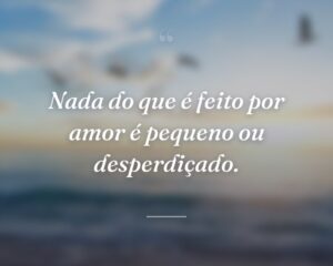 Nada do que é feito por amor é pequeno ou desperdiçado.