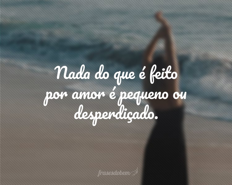 Nada do que é feito por amor é pequeno ou desperdiçado.