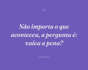 Não importa o que aconteceu, a pergunta é: valeu a pena?