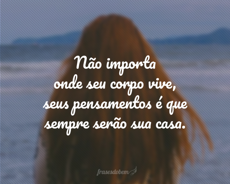 Não importa onde seu corpo vive, seus pensamentos é que sempre serão sua casa.