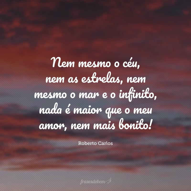 Nem mesmo o céu, nem as estrelas, nem mesmo o mar e o infinito, nada é maior que o meu amor, nem mais bonito! 