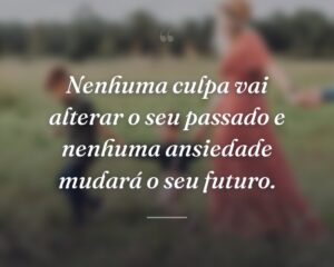 Nenhuma culpa vai alterar o seu passado e nenhuma ansiedade mudará o seu futuro.