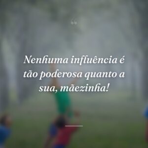 Nenhuma influência é tão poderosa quanto a sua, mãezinha!