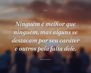 Ninguém é melhor que ninguém, mas alguns se destacam por seu caráter e outros pela falta dele.