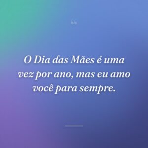 O Dia das Mães é uma vez por ano, mas eu amo você para sempre.