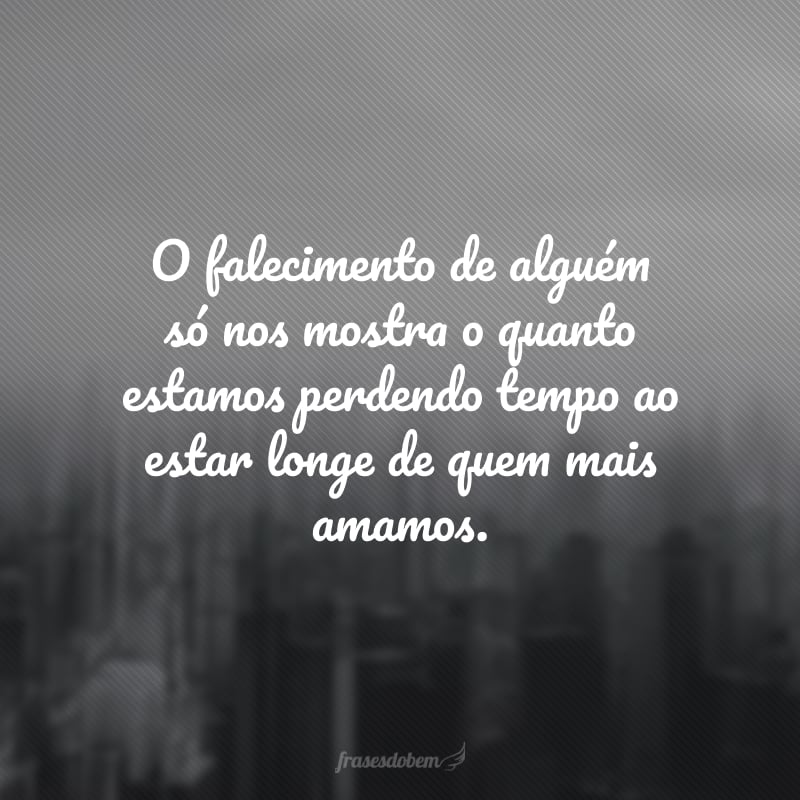 O falecimento de alguém só nos mostra o quanto estamos perdendo tempo ao estar longe de quem mais amamos. 