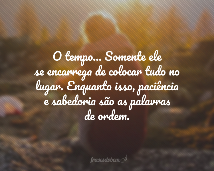 O tempo... Somente ele se encarrega de colocar tudo no lugar. Enquanto isso, paciência e sabedoria são as palavras de ordem.