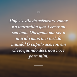Hoje é o dia de celebrar o amor e a maravilha que é viver ao seu lado. Obrigada por ser o marido mais incrível do mundo! O cupido acertou em cheio quando destinou você para mim.