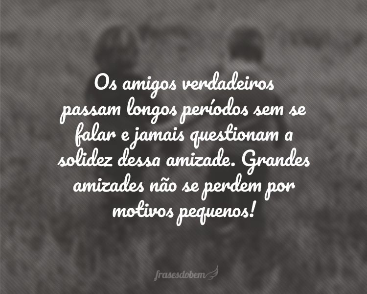 Os amigos verdadeiros passam longos períodos sem se falar e jamais questionam a solidez dessa amizade. Grandes amizades não se perdem por motivos pequenos!