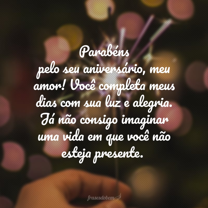 Parabéns pelo seu aniversário, meu amor! Você completa meus dias com sua luz e alegria. Já não consigo imaginar uma vida em que você não esteja presente.