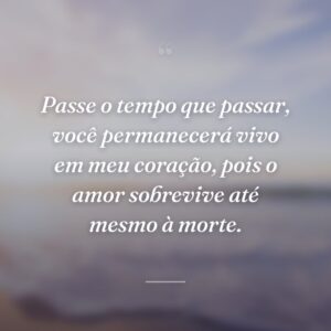 Passe o tempo que passar, você permanecerá vivo em meu coração, pois o amor sobrevive até mesmo à morte.