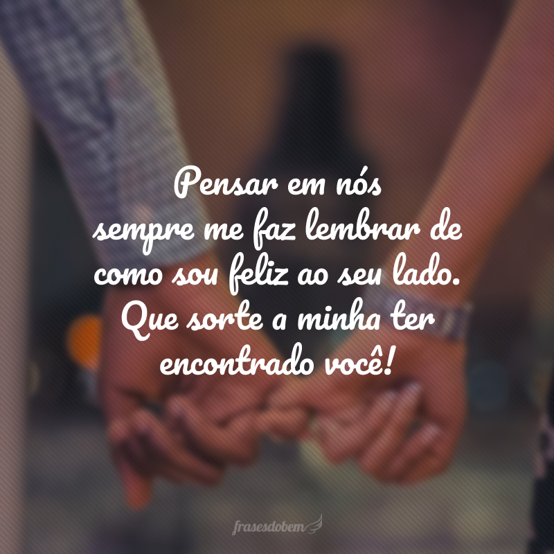 Pensar em nós sempre me faz lembrar de como sou feliz ao seu lado. Que sorte a minha ter encontrado você!