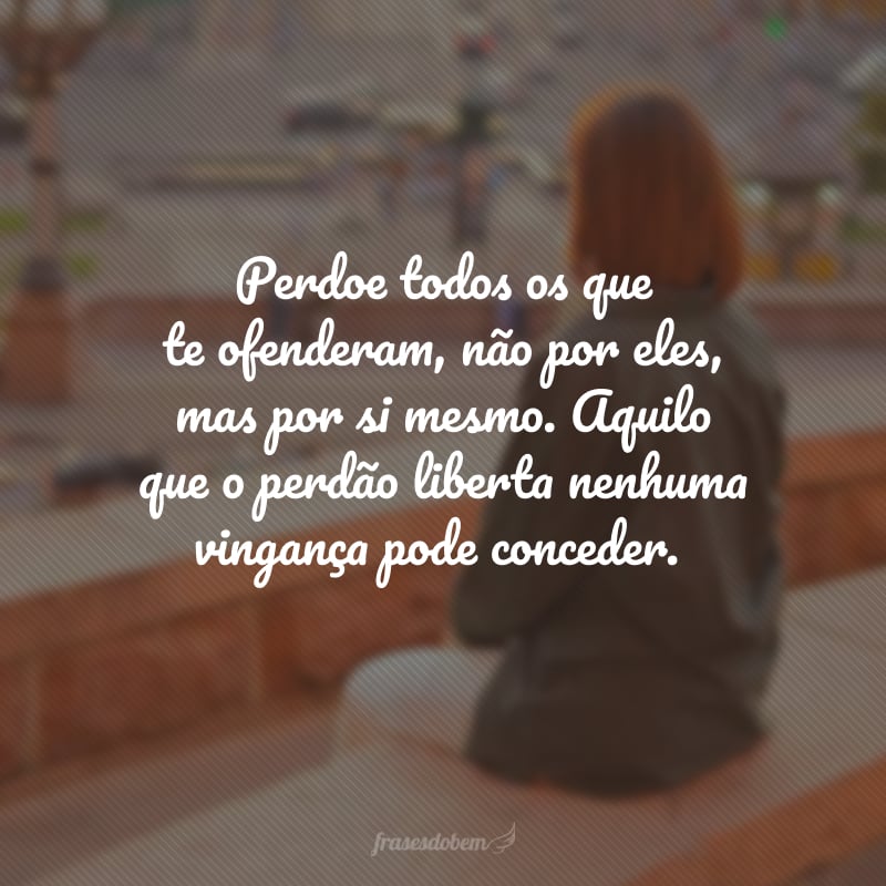 Perdoe todos os que te ofenderam, não por eles, mas por si mesmo. Aquilo que o perdão liberta nenhuma vingança pode conceder.