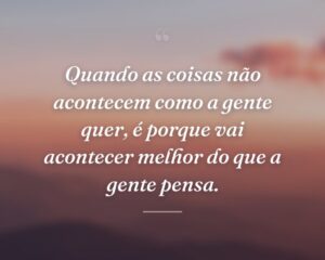 Quando as coisas não acontecem como a gente quer, é porque vai acontecer melhor do que a gente pensa.
