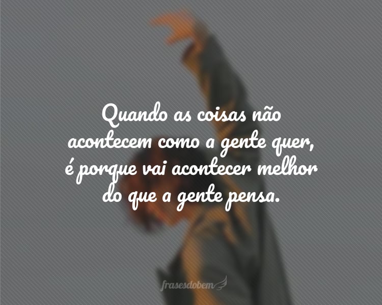 Quando as coisas não acontecem como a gente quer, é porque vai acontecer melhor do que a gente pensa.