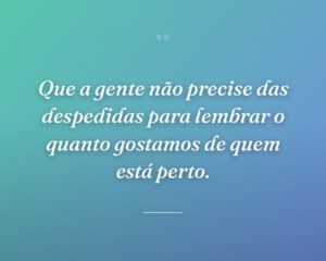 Que a gente não precise das despedidas para lembrar o quanto gostamos de quem está perto.