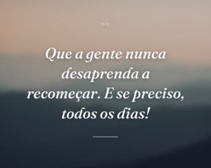 Que a gente nunca desaprenda a recomeçar. E se preciso, todos os dias!