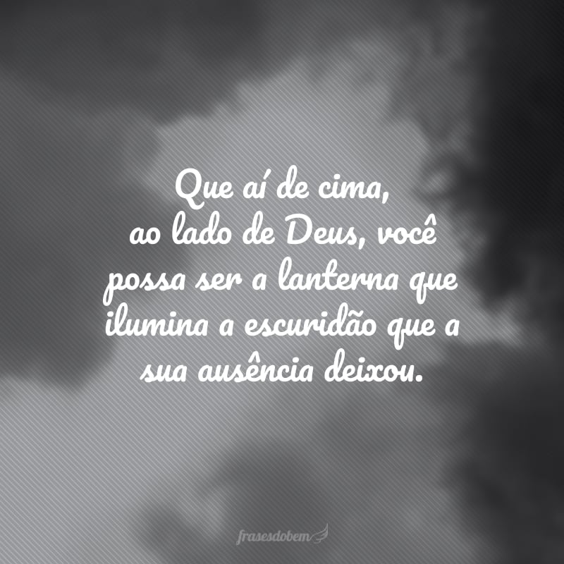 Que aí de cima, ao lado de Deus, você possa ser a lanterna que ilumina a escuridão que a sua ausência deixou. 