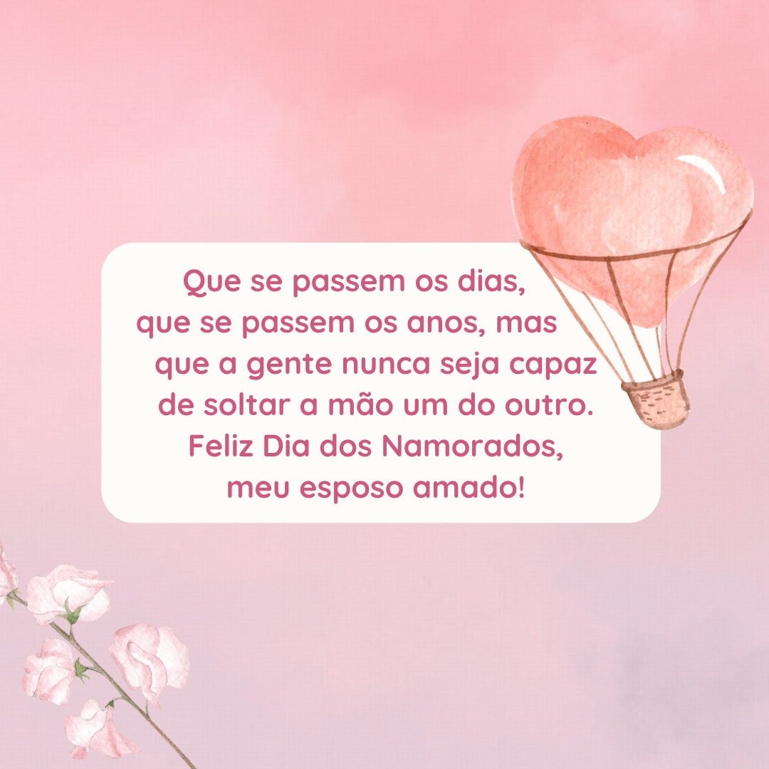 Que passem dias ou anos, mas que você esteja sempre ao meu lado. É a certeza que tenho tudo para ser feliz. Nesse Dia dos Namorados, vou te recordar os motivos que nos fizeram começar essa jornada a dois, meu esposo amado!